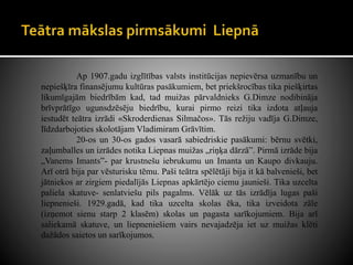 Ap 1907.gadu izglītības valsts institūcijas nepievērsa uzmanību un
nepiešķīra finansējumu kultūras pasākumiem, bet priekšrocības tika piešķirtas
likumīgajām biedrībām kad, tad muižas pārvaldnieks G.Dimze nodibināja
brīvprātīgo ugunsdzēsēju biedrību, kurai pirmo reizi tika izdota atļauja
iestudēt teātra izrādi «Skroderdienas Silmačos». Tās režiju vadīja G.Dimze,
līdzdarbojoties skolotājam Vladimiram Grāvītim.
20-os un 30-os gados vasarā sabiedriskie pasākumi: bērnu svētki,
zaļumballes un izrādes notika Liepnas muižas „riņķa dārzā”. Pirmā izrāde bija
„Vanems Imants”- par krustnešu iebrukumu un Imanta un Kaupo divkauju.
Arī otrā bija par vēsturisku tēmu. Paši teātra spēlētāji bija it kā balvenieši, bet
jātniekos ar zirgiem piedalījās Liepnas apkārtējo ciemu jaunieši. Tika uzcelta
paliela skatuve- senlatviešu pils pagalms. Vēlāk uz tās izrādīja lugas paši
liepnenieši. 1929.gadā, kad tika uzcelta skolas ēka, tika izveidota zāle
(izņemot sienu starp 2 klasēm) skolas un pagasta sarīkojumiem. Bija arī
saliekamā skatuve, un liepneniešiem vairs nevajadzēja iet uz muižas klēti
dažādos saietos un sarīkojumos.
 