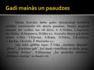 Martas Kravales darba gados dramatiskajā kolektīvā
strādājot nomainījušās trīs aktieru paaudzes. Daudzi aizgājuši
aizsaulē, bet vecākie, kas vēl dzīvo, ir A.Voilaka, L.Jegorova,
Dz.Zučika, M.Stepanova, M.Sāre u.c. Aizsaules dārzos guļ pirmie
aktieri A.Sārs, V.Kļaviņa, A.Ropšs, D.Prūsis, Z.Korņilova,
A.Kacēna, J.Kozulis, Ē.Mucinieks u.c.
Tajā laikā spēlētās lugas: Ē.Vilka „Apslēptie dārgumi”,
„Blusa”, „Karalistes gals”, ļoti daudz viencēlienu un skeču, piem.,
„Vectētiņš ārstējas”, R.Blaumaņa „Īsa pamācība mīlēšanā,”
„Meitenes sirsniņa” un daudzi citi.
 