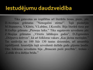 Tika gatavotas un izspēlētas arī literārās tiesas, piem., pēc
D.Avotiņas grāmatas ”Nenogalini stirnu!”. Tajā piedalījās
M.Stepanova, V.Kūtris, V.Lubāne, J.Kozulis. Bija literārā tiesa par
H.Gulbja grāmatu „Pieneņu laiks.” Tika sagatavots uzvedums pēc
Z.Skujiņa grāmatas „Vīrietis labākajos gados”, D.Zigmontes
„Dižpurva dzērves”, kā arī folkloras vakars „Kas jāzina meitiņām.”
Tas sastāvēja no 100 līdz 130 tautas dziesmām, arī ansambļa
izpildījumā. Iesaistījās šajā uzvedumā dažāda gadu gājuma ļaudis.
Otrs folkloras uzvedums bija „Braucam puiši precībās”, trešais -
„Labāk tēva dubļus bridu.”
 