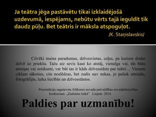 /K. Staņislavskis/
Cilvēki maina paradumus, dzīvesvietas, ceļus, pa kuriem dodas
dzīvē uz priekšu. Taču aiz sevis kaut ko atstāj, vienalga vai, tās būtu
atmiņas vai notikumi, var būt tas ir kāds dzīvesstāsts par teātri… Vienam
ciklam sākoties, cits noslēdzas, bet zudis nav nekas, jo paliek atmiņās,
fotogrāfijās, laika liecībās un dzīvesstāstos.
Prezentācija sagatavota Alūksnes novada pašvaldības novadpētniecības
konkursam „Zudušais laikā” Liepnā- 2014.
Paldies par uzmanību!
 