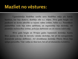 Ugunsdzēsēju biedrības uzcēla savu biedrības māju pie katoļu
baznīcas, kur bija skatuve, skatītāju zāle u.c. telpas. 30-to gadu beigās visi
pasākumi no skolas pārcēlās uz šejieni: teātra izrādes, balles u.c. Parastākais
pašdarbības veids bija teātra spēlēšana, un organizētāji bija skolotāji, vēl
piedalījās mežniecības ierēdņi, policijas darbinieki un citi miesta iedzīvotāji.
40-to gadu beigās un 50-tajos gados liepnenieši skolotāju Austru
Brici pazina ne tikai kā latviešu valodas skolotāju, bet arī kā nenogurstošu
dramatiskā pulciņa dalībnieci. Arī dziedāšanas skolotājs Pēteris Bricis bija
spilgta personība. Viņš vadīja ne tikai kori, bet arī arī dramatisko kolektīvu.
 