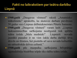  1940.gadā „Daugavas vēstnesī” rakstā „Amatnieks-
mākslinieks” aprakstīts, ka skatuves darbam pievērsies
50 gadus vecs Liepnas drēbniekmeistars Pēteris Samsons.
 1940.gadā „Daugavas vēstnesī” varam lasīt: „Liepnas
lauksaimniecības sarīkojuma noslēgumā tiek spēlēta
teātra izrāde „Malu mednieki”. Liepnieši novada
jaunākā paaudze ir ne vien čakla darba darītāji tēvu
druvās un tīrumos, bet piedalās arī sava novada kulturālās
un sabiedriskās dzīves celšanā.”
 1940.gadā pēc mazpulku sarīkojuma brīvprātīgo
ugunsdzēsēju biedrības telpās tiks rādīta teātra izrāde.
 