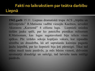 1942.gadā 15.11. Liepnas dramatiskā trupa ACS „Atpūta un
dzīvotprieks” R.Matisona vadībā viesojās Kacēnos, uzvedot
Akuratera „Kurzemē” 4 cēlienu lugu. Liepnieši sniedza
tiešām jauku spēli, par ko pateicība pienākas režisoram
R.Matisonam, kas lugas sagatavošanā bija ielicis visus
spēkus. Pēc izrādes sekoja kopējais vakars, kur izpaudās
sirsnība un draudzība, kā arī saprašanās kaimiņu pagastu
ļaužu laipnībā, par ko liepnieši bija ļoti pārsteigti. Tikai tad
mūsu mazā tauta pastāvēs, ja mēs būsim vienoti, dzīvosim
savstarpēji draudzīgi un saticīgi, tad latviešu tauta mūžīgi
pastāvēs.
 