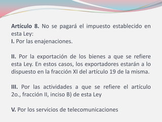 Artículo 8. No se pagará el impuesto establecido en
esta Ley:
I. Por las enajenaciones.
II. Por la exportación de los bienes a que se refiere
esta Ley. En estos casos, los exportadores estarán a lo
dispuesto en la fracción XI del artículo 19 de la misma.
III. Por las actividades a que se refiere el artículo
2o., fracción II, inciso B) de esta Ley
V. Por los servicios de telecomunicaciones
 