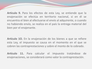 Artículo 9. Para los efectos de esta Ley, se entiende que la
enajenación se efectúa en territorio nacional, si en él se
encuentra el bien al efectuarse el envío al adquirente, o cuando
no habiendo envío, se realiza en el país la entrega material del
bien por el enajenante.
Artículo 1O. En la enajenación de los bienes a que se refiere
esta Ley, el impuesto se causa en el momento en el que se
cobren las contraprestaciones y sobre el monto de lo cobrado.
Artículo 11. Para calcular el impuesto tratándose de
enajenaciones, se considerará como valor la contraprestación.
 
