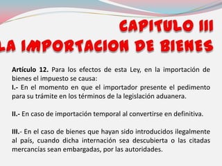 Artículo 12. Para los efectos de esta Ley, en la importación de
bienes el impuesto se causa:
I.- En el momento en que el importador presente el pedimento
para su trámite en los términos de la legislación aduanera.
II.- En caso de importación temporal al convertirse en definitiva.
III.- En el caso de bienes que hayan sido introducidos ilegalmente
al país, cuando dicha internación sea descubierta o las citadas
mercancías sean embargadas, por las autoridades.
 