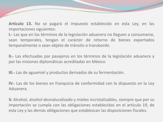 Artículo 13. No se pagará el impuesto establecido en esta Ley, en las
importaciones siguientes:
I.- Las que en los términos de la legislación aduanera no lleguen a consumarse,
sean temporales, tengan el carácter de retorno de bienes exportados
temporalmente o sean objeto de tránsito o transbordo.
II.- Las efectuadas por pasajeros en los términos de la legislación aduanera y
por las misiones diplomáticas acreditadas en México.
III.- Las de aguamiel y productos derivados de su fermentación.
IV.- Las de los bienes en franquicia de conformidad con lo dispuesto en la Ley
Aduanera.
V. Alcohol, alcohol desnaturalizado y mieles incristalizables, siempre que por su
importación se cumpla con las obligaciones establecidas en el artículo 19, de
esta Ley y las demás obligaciones que establezcan las disposiciones fiscales.
 