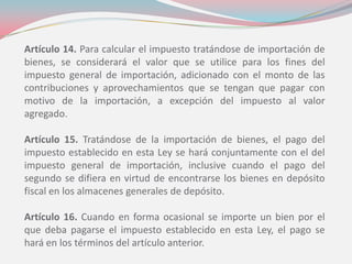 Artículo 14. Para calcular el impuesto tratándose de importación de
bienes, se considerará el valor que se utilice para los fines del
impuesto general de importación, adicionado con el monto de las
contribuciones y aprovechamientos que se tengan que pagar con
motivo de la importación, a excepción del impuesto al valor
agregado.
Artículo 15. Tratándose de la importación de bienes, el pago del
impuesto establecido en esta Ley se hará conjuntamente con el del
impuesto general de importación, inclusive cuando el pago del
segundo se difiera en virtud de encontrarse los bienes en depósito
fiscal en los almacenes generales de depósito.
Artículo 16. Cuando en forma ocasional se importe un bien por el
que deba pagarse el impuesto establecido en esta Ley, el pago se
hará en los términos del artículo anterior.
 