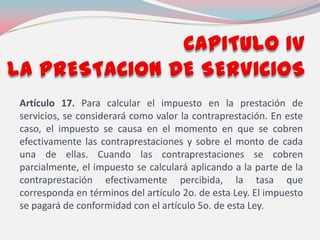 Artículo 17. Para calcular el impuesto en la prestación de
servicios, se considerará como valor la contraprestación. En este
caso, el impuesto se causa en el momento en que se cobren
efectivamente las contraprestaciones y sobre el monto de cada
una de ellas. Cuando las contraprestaciones se cobren
parcialmente, el impuesto se calculará aplicando a la parte de la
contraprestación efectivamente percibida, la tasa que
corresponda en términos del artículo 2o. de esta Ley. El impuesto
se pagará de conformidad con el artículo 5o. de esta Ley.
 