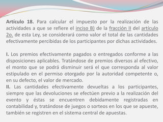 Artículo 18. Para calcular el impuesto por la realización de las
actividades a que se refiere el inciso B) de la fracción II del artículo
2o. de esta Ley, se considerará como valor el total de las cantidades
efectivamente percibidas de los participantes por dichas actividades.
I. Los premios efectivamente pagados o entregados conforme a las
disposiciones aplicables. Tratándose de premios diversos al efectivo,
el monto que se podrá disminuir será el que corresponda al valor
estipulado en el permiso otorgado por la autoridad competente o,
en su defecto, el valor de mercado.
II. Las cantidades efectivamente devueltas a los participantes,
siempre que las devoluciones se efectúen previo a la realización del
evento y éstas se encuentren debidamente registradas en
contabilidad y, tratándose de juegos o sorteos en los que se apueste,
también se registren en el sistema central de apuestas.
 