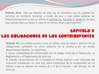 Artículo 18-A.- Para los efectos de esta ley, se considera que se prestan los
servicios en territorio nacional, a través de una o más redes públicas de
telecomunicaciones a que se refiere el artículo 2o., fracción II, inciso C), de esta
Ley, cuando éstos se lleven a cabo en el mismo, total o parcialmente.
Artículo 19. Los contribuyentes a que se refiere esta Ley tienen, además de las
obligaciones señaladas en otros artículos de la misma y en las demás
disposiciones fiscales, las siguientes:
I. Llevar contabilidad de conformidad con el Código Fiscal de la Federación, su
Reglamento y el Reglamento de esta Ley
II. Expedir comprobantes sin el traslado en forma expresa y por separado del
impuesto establecido en esta Ley, salvo tratándose de la enajenación de los
bienes a que se refieren los incisos A) y F) de la fracción I del artículo 2o. de
esta Ley
 