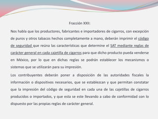 Fracción XXII:
Nos habla que los productores, fabricantes e importadores de cigarros, con excepción
de puros y otros tabacos hechos completamente a mano, deberán imprimir el código
de seguridad que reúna las características que determine el SAT mediante reglas de
carácter general en cada cajetilla de cigarros para que dicho producto pueda venderse
en México, por lo que en dichas reglas se podrán establecer los mecanismos o
sistemas que se utilizarán para su impresión.
Los contribuyentes deberán poner a disposición de las autoridades fiscales la
información o dispositivos necesarios, que se establezcan y que permitan constatar
que la impresión del código de seguridad en cada una de las cajetillas de cigarros
producidos o importados, y que esta se este llevando a cabo de conformidad con lo
dispuesto por las propias reglas de carácter general.
 