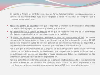 En cuanto al Art 20, los contribuyentes que en forma habitual realicen juegos con apuestas y
sorteos en establecimientos fijos están obligados a llevar los sistemas de cómputo que a
continuación se mencionan:
 a) Sistema central de apuestas en el que se registren y totalicen las transacciones efectuadas
con motivo de los juegos con apuestas y sorteos que realicen.
 b) Sistema de caja y control de efectivo en el que se registren cada una de las cantidades
efectivamente percibidas de los participantes por las actividades.
 C) Llevar un sistema de cómputo mediante el cual se proporcione al SAT, en forma
permanente, la información en línea y en tiempo real de los sistemas de registro. El SAT
establecerá mediante reglas de carácter general las características técnicas, de seguridad y
requerimientos de información del sistema a que se refiere la presente fracción.
Por lo que por el incumplimiento de cualquiera de estas obligaciones será sancionado con la
clausura de uno a dos meses del establecimiento que tenga el contribuyente en donde realice
las actividades de juegos con apuestas y cuyas operaciones deben ser registradas en los
sistemas de cómputo a que se refiere el presente art.
Por otra parte No procederá la aplicación de la sanción establecida cuando el incumplimiento
se deba a fallas en los sistemas de cómputo cuyas causas no sean imputables a los
contribuyentes y siempre que éstos presenten un aviso al SAT en el plazo y los términos.
 