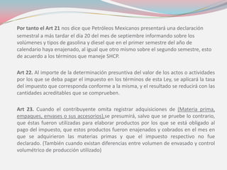 Por tanto el Art 21 nos dice que Petróleos Mexicanos presentará una declaración
semestral a más tardar el día 20 del mes de septiembre informando sobre los
volúmenes y tipos de gasolina y diesel que en el primer semestre del año de
calendario haya enajenado, al igual que otro mismo sobre el segundo semestre, esto
de acuerdo a los términos que maneje SHCP.
Art 22. Al importe de la determinación presuntiva del valor de los actos o actividades
por los que se deba pagar el impuesto en los términos de esta Ley, se aplicará la tasa
del impuesto que corresponda conforme a la misma, y el resultado se reducirá con las
cantidades acreditables que se comprueben.
Art 23. Cuando el contribuyente omita registrar adquisiciones de (Materia prima,
empaques, envases o sus accesorios),se presumirá, salvo que se pruebe lo contrario,
que éstas fueron utilizadas para elaborar productos por los que se está obligado al
pago del impuesto, que estos productos fueron enajenados y cobrados en el mes en
que se adquirieron las materias primas y que el impuesto respectivo no fue
declarado. (También cuando existan diferencias entre volumen de envasado y control
volumétrico de producción utilizado)
 