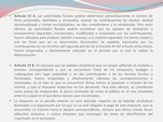  Artículo 23 A. Las autoridades fiscales podrán determinar presuntivamente el número de
litros producidos, destilados o envasados, cuando los contribuyentes de alcohol, alcohol
desnaturalizado y mieles incristalizables, no den cumplimiento a lo establecido. Para estos
efectos, las autoridades fiscales podrán considerar que los equipos de destilación o
envasamiento adquiridos, incorporados, modificados o enajenados por los contribuyentes,
fueron utilizados para producir, destilar o envasar, a su máxima capacidad, los bienes citados y
que los litros que así se determinen, disminuidos de aquéllos reportados por los
contribuyentes en los términos del segundo párrafo de la fracción XII del artículo antes citado,
fueron enajenados y efectivamente cobrados en el periodo por el cual se realiza la
determinación.
 Artículo 23 B. Se presume que las bebidas alcohólicas que no tengan adherido el marbete o
precinto correspondiente y que se encuentren fuera de los almacenes, bodegas o
cualesquiera otro lugar propiedad o no del contribuyente o de los recintos fiscales o
fiscalizados, fueron enajenados y efectivamente cobradas las contraprestaciones o
importados, en el mes en que se encuentren dichos bienes al poseedor o tenedor de los
mismos, y que el impuesto respectivo no fue declarado. Para tales efectos, se considerará
como precio de enajenación, el precio promedio de venta al público en el mes inmediato
anterior a aquél en el que dichos bienes sean encontrados.
 Lo dispuesto en el párrafo anterior no será aplicable respecto de las bebidas alcohólicas
destinadas a la exportación por las que no se esté obligado al pago de este impuesto, que se
encuentren en tránsito hacia la aduana correspondiente, siempre que dichos bienes lleven
adheridos etiquetas o contra etiquetas que contengan los datos de identificación del
importador en el extranjero.
 