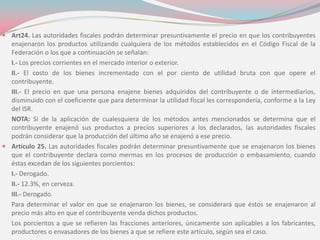  Art24. Las autoridades fiscales podrán determinar presuntivamente el precio en que los contribuyentes
enajenaron los productos utilizando cualquiera de los métodos establecidos en el Código Fiscal de la
Federación o los que a continuación se señalan:
I.- Los precios corrientes en el mercado interior o exterior.
II.- El costo de los bienes incrementado con el por ciento de utilidad bruta con que opere el
contribuyente.
III.- El precio en que una persona enajene bienes adquiridos del contribuyente o de intermediarios,
disminuido con el coeficiente que para determinar la utilidad fiscal les correspondería, conforme a la Ley
del ISR.
NOTA: Si de la aplicación de cualesquiera de los métodos antes mencionados se determina que el
contribuyente enajenó sus productos a precios superiores a los declarados, las autoridades fiscales
podrán considerar que la producción del último año se enajenó a ese precio.
 Artículo 25. Las autoridades fiscales podrán determinar presuntivamente que se enajenaron los bienes
que el contribuyente declara como mermas en los procesos de producción o embasamiento, cuando
éstas excedan de los siguientes porcientos:
I.- Derogado.
II.- 12.3%, en cerveza.
III.- Derogado.
Para determinar el valor en que se enajenaron los bienes, se considerará que éstos se enajenaron al
precio más alto en que el contribuyente venda dichos productos.
Los porcientos a que se refieren las fracciones anteriores, únicamente son aplicables a los fabricantes,
productores o envasadores de los bienes a que se refiere este artículo, según sea el caso.
 