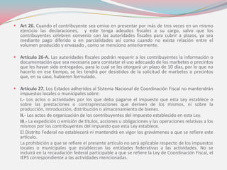  Art 26. Cuando el contribuyente sea omiso en presentar por más de tres veces en un mismo
ejercicio las declaraciones, y este tenga adeudos fiscales a su cargo, salvo que los
contribuyentes celebren convenio con las autoridades fiscales para cubrir a plazos, ya sea
mediante pago diferido o en parcialidades así como cuando no exista relación entre el
volumen producido y envasado , como se menciono anteriormente.
 Artículo 26-A. Las autoridades fiscales podrán requerir a los contribuyentes la información o
documentación que sea necesaria para constatar el uso adecuado de los marbetes o precintos
que les hayan sido entregados, para lo cual se les otorgará un plazo de 10 días, por lo que no
hacerlo en ese tiempo, se les tendrá por desistidos de la solicitud de marbetes o precintos
que, en su caso, hubieren formulado.
 Artículo 27. Los Estados adheridos al Sistema Nacional de Coordinación Fiscal no mantendrán
impuestos locales o municipales sobre:
I.- Los actos o actividades por los que deba pagarse el impuesto que esta Ley establece o
sobre las prestaciones o contraprestaciones que deriven de los mismos, ni sobre la
producción, introducción, distribución o almacenamiento de bienes.
II.- Los actos de organización de los contribuyentes del impuesto establecido en esta Ley.
III.- La expedición o emisión de títulos, acciones u obligaciones y las operaciones relativas a los
mismos por los contribuyentes del impuesto que esta Ley establece.
El Distrito Federal no establecerá ni mantendrá en vigor los gravámenes a que se refiere este
artículo.
La prohibición a que se refiere el presente artículo no será aplicable respecto de los impuestos
locales o municipales que establezcan las entidades federativas a las actividades. No se
incluirá en la recaudación federal participable a que se refiere la Ley de Coordinación Fiscal, el
IEPS correspondiente a las actividades mencionadas.
 