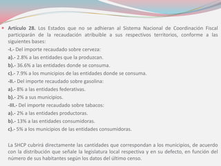  Artículo 28. Los Estados que no se adhieran al Sistema Nacional de Coordinación Fiscal
participarán de la recaudación atribuible a sus respectivos territorios, conforme a las
siguientes bases:
-I.- Del importe recaudado sobre cerveza:
a).- 2.8% a las entidades que la produzcan.
b).- 36.6% a las entidades donde se consuma.
c).- 7.9% a los municipios de las entidades donde se consuma.
-II.- Del importe recaudado sobre gasolina:
a).- 8% a las entidades federativas.
b).- 2% a sus municipios.
-III.- Del importe recaudado sobre tabacos:
a).- 2% a las entidades productoras.
b).- 13% a las entidades consumidoras.
c).- 5% a los municipios de las entidades consumidoras.
La SHCP cubrirá directamente las cantidades que correspondan a los municipios, de acuerdo
con la distribución que señale la legislatura local respectiva y en su defecto, en función del
número de sus habitantes según los datos del último censo.
 