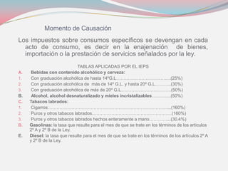 Momento de Causación
Los impuestos sobre consumos específicos se devengan en cada
acto de consumo, es decir en la enajenación de bienes,
importación o la prestación de servicios señalados por la ley.
TABLAS APLICADAS POR EL IEPS
A. Bebidas con contenido alcohólico y cerveza:
1. Con graduación alcohólica de hasta 14ºG.L……………………………….(25%)
2. Con graduación alcohólica de más de 14º G.L. y hasta 20º G.L………..(30%)
3. Con graduación alcohólica de más de 20º G.L…………………………….(50%)
B. Alcohol, alcohol desnaturalizado y mieles incristalizables………….(50%)
C. Tabacos labrados:
1. Cigarros………………………………………………………………………...(160%)
2. Puros y otros tabacos labrados………………………………………………(160%)
3. Puros y otros tabacos labrados hechos enteramente a mano…………...(30.4%)
D. Gasolinas: la tasa que resulte para el mes de que se trate en los términos de los artículos
2º A y 2º B de la Ley.
E. Diesel: la tasa que resulte para el mes de que se trate en los términos de los artículos 2º A
y 2º B de la Ley.
 