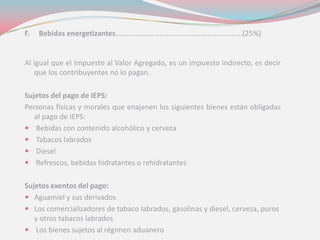 F. Bebidas energetizantes…………………………..……………………………….(25%)
Al igual que el Impuesto al Valor Agregado, es un impuesto indirecto, es decir
que los contribuyentes no lo pagan.
Sujetos del pago de IEPS:
Personas físicas y morales que enajenen los siguientes bienes están obligadas
al pago de IEPS:
 Bebidas con contenido alcohólico y cerveza
 Tabacos labrados
 Diesel
 Refrescos, bebidas hidratantes o rehidratantes
Sujetos exentos del pago:
 Aguamiel y sus derivados
 Los comercializadores de tabaco labrados, gasolinas y diesel, cerveza, puros
y otros tabacos labrados
 Los bienes sujetos al régimen aduanero
 