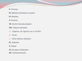 II. Cerveza,
III. Bebidas alcohólicas a granel
IV. Marbete
V. Precinto
VII. Alcohol desnaturalizado
VIII. Tabacos labrados:
a) Cigarros, los cigarros con o sin filtro
b) Puros
c) Otros tabacos labrados
IX. Gasolina
X. Diesel
XI. Envases reutilizados
XII. Contraprestación
 