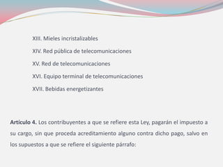 XIII. Mieles incristalizables
XIV. Red pública de telecomunicaciones
XV. Red de telecomunicaciones
XVI. Equipo terminal de telecomunicaciones
XVII. Bebidas energetizantes
Artículo 4. Los contribuyentes a que se refiere esta Ley, pagarán el impuesto a
su cargo, sin que proceda acreditamiento alguno contra dicho pago, salvo en
los supuestos a que se refiere el siguiente párrafo:
 