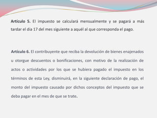 Artículo 6. El contribuyente que reciba la devolución de bienes enajenados
u otorgue descuentos o bonificaciones, con motivo de la realización de
actos o actividades por los que se hubiera pagado el impuesto en los
términos de esta Ley, disminuirá, en la siguiente declaración de pago, el
monto del impuesto causado por dichos conceptos del impuesto que se
deba pagar en el mes de que se trate.
 