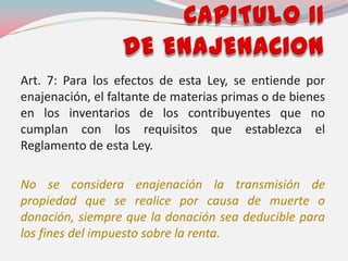 Art. 7: Para los efectos de esta Ley, se entiende por
enajenación, el faltante de materias primas o de bienes
en los inventarios de los contribuyentes que no
cumplan con los requisitos que establezca el
Reglamento de esta Ley.
No se considera enajenación la transmisión de
propiedad que se realice por causa de muerte o
donación, siempre que la donación sea deducible para
los fines del impuesto sobre la renta.
 