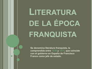 Literatura de la épocafranquista Se denomina literatura franquista, la comprendida entre 1939 y 1975, que coincide con el gobierno en España de Francisco Franco como jefe de estado. 