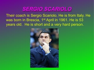 SERGIO SCARIOLOSERGIO SCARIOLO
Their coach is Sergio Scariolo. He is from Italy. He
was born in Brescia, 1st April in 1961. He is 53
years old. He is short and a very hard person.