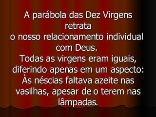 A parábola das Dez Virgens retrata o nosso relacionamento individual  com Deus.  Todas as virgens eram iguais, diferindo apenas em um aspecto: Às néscias faltava azeite nas vasilhas, apesar de o terem nas lâmpadas. 