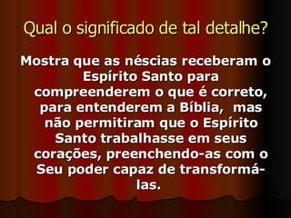 Qual o significado de tal detalhe? Mostra que as néscias receberam o Espírito Santo para compreenderem o que é correto, para entenderem a Bíblia,  mas não permitiram que o Espírito Santo trabalhasse em seus corações, preenchendo-as com o Seu poder capaz de transformá-las.  
