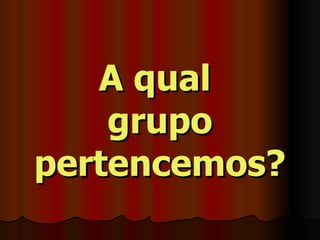 A qual  grupo pertencemos? 