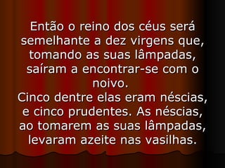 Então o reino dos céus será semelhante a dez virgens que, tomando as suas lâmpadas, saíram a encontrar-se com o noivo.  Cinco dentre elas eram néscias, e cinco prudentes. As néscias, ao tomarem as suas lâmpadas, levaram azeite nas vasilhas. 