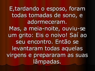 E,tardando o esposo, foram todas tomadas de sono, e adormeceram. Mas, a meia-noite, ouviu-se um grito: Eis o noivo! Saí ao seu encontro. Então se levantaram todas aquelas virgens e prepararam as suas lâmpadas. 