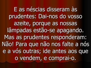 E as néscias disseram às prudentes: Dai-nos do vosso azeite, porque as nossas lâmpadas estão-se apagando. Mas as prudentes responderam: Não! Para que não nos falte a nós e a vós outras; ide antes aos que o vendem, e comprai-o. 