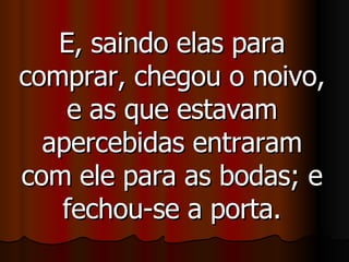 E, saindo elas para comprar, chegou o noivo, e as que estavam apercebidas entraram com ele para as bodas; e fechou-se a porta. 