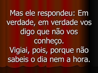 Mas ele respondeu: Em verdade, em verdade vos digo que não vos conheço. Vigiai, pois, porque não sabeis o dia nem a hora. 