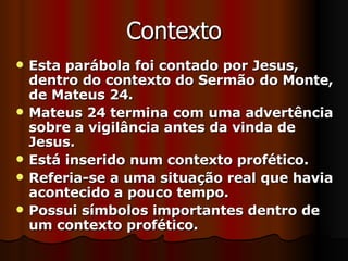 Contexto Esta parábola foi contado por Jesus, dentro do contexto do Sermão do Monte, de Mateus 24. Mateus 24 termina com uma advertência sobre a vigilância antes da vinda de Jesus. Está inserido num contexto profético. Referia-se a uma situação real que havia acontecido a pouco tempo. Possui símbolos importantes dentro de um contexto profético. 