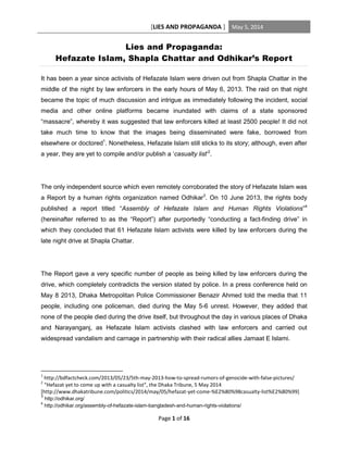 [LIES AND PROPAGANDA ] May 5, 2014
Page 1 of 16
Lies and Propaganda:
Hefazate Islam, Shapla Chattar and Odhikar’s Report
It has been a year since activists of Hefazate Islam were driven out from Shapla Chattar in the
middle of the night by law enforcers in the early hours of May 6, 2013. The raid on that night
became the topic of much discussion and intrigue as immediately following the incident, social
media and other online platforms became inundated with claims of a state sponsored
“massacre”, whereby it was suggested that law enforcers killed at least 2500 people! It did not
take much time to know that the images being disseminated were fake, borrowed from
elsewhere or doctored1
. Nonetheless, Hefazate Islam still sticks to its story; although, even after
a year, they are yet to compile and/or publish a ‘casualty list’2
.
The only independent source which even remotely corroborated the story of Hefazate Islam was
a Report by a human rights organization named Odhikar3
. On 10 June 2013, the rights body
published a report titled “Assembly of Hefazate Islam and Human Rights Violations”4
(hereinafter referred to as the “Report”) after purportedly “conducting a fact-finding drive” in
which they concluded that 61 Hefazate Islam activists were killed by law enforcers during the
late night drive at Shapla Chattar.
The Report gave a very specific number of people as being killed by law enforcers during the
drive, which completely contradicts the version stated by police. In a press conference held on
May 8 2013, Dhaka Metropolitan Police Commissioner Benazir Ahmed told the media that 11
people, including one policeman, died during the May 5-6 unrest. However, they added that
none of the people died during the drive itself, but throughout the day in various places of Dhaka
and Narayanganj, as Hefazate Islam activists clashed with law enforcers and carried out
widespread vandalism and carnage in partnership with their radical allies Jamaat E Islami.
1
http://bdfactcheck.com/2013/05/23/5th-may-2013-how-to-spread-rumors-of-genocide-with-false-pictures/
2
“Hefazat yet to come up with a casualty list”, the Dhaka Tribune, 5 May 2014
[http://www.dhakatribune.com/politics/2014/may/05/hefazat-yet-come-%E2%80%98casualty-list%E2%80%99]
3
http://odhikar.org/
4
http://odhikar.org/assembly-of-hefazate-islam-bangladesh-and-human-rights-violations/
 