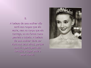 8.8.
A beleza de uma mulher nãoA beleza de uma mulher não
está nas roupas que elaestá nas roupas que ela
veste, nem no corpo que elaveste, nem no corpo que ela
carrega, ou na forma comocarrega, ou na forma como
penteia o cabelo. A belezapenteia o cabelo. A beleza
de uma mulher deve serde uma mulher deve ser
vista nos seus olhos, porquevista nos seus olhos, porque
esta é a porta para seuesta é a porta para seu
coração, o lugar onde ocoração, o lugar onde o
amor reside.amor reside.
 