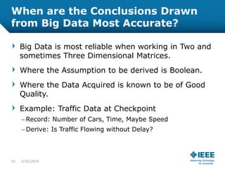 When are the Conclusions Drawn
from Big Data Most Accurate?
Big Data is most reliable when working in Two and
sometimes Three Dimensional Matrices.
Where the Assumption to be derived is Boolean.
Where the Data Acquired is known to be of Good
Quality.
Example: Traffic Data at Checkpoint
– Record: Number of Cars, Time, Maybe Speed
– Derive: Is Traffic Flowing without Delay?
10 5/23/2015
 