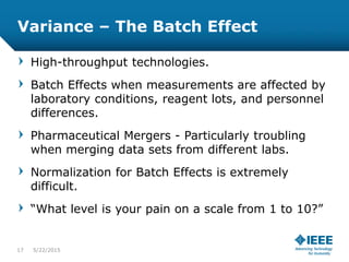 Variance – The Batch Effect
High-throughput technologies.
Batch Effects when measurements are affected by
laboratory conditions, reagent lots, and personnel
differences.
Pharmaceutical Mergers - Particularly troubling
when merging data sets from different labs.
Normalization for Batch Effects is extremely
difficult.
“What level is your pain on a scale from 1 to 10?”
17 5/23/2015
 