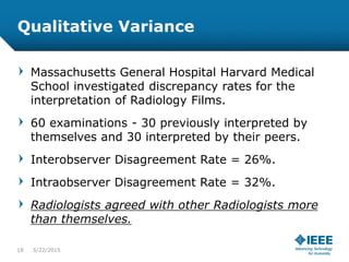 Qualitative Variance
Massachusetts General Hospital Harvard Medical
School investigated discrepancy rates for the
interpretation of Radiology Films.
60 examinations - 30 previously interpreted by
themselves and 30 interpreted by their peers.
Interobserver Disagreement Rate = 26%.
Intraobserver Disagreement Rate = 32%.
Radiologists agreed with other Radiologists more
than themselves.
18 5/23/2015
 