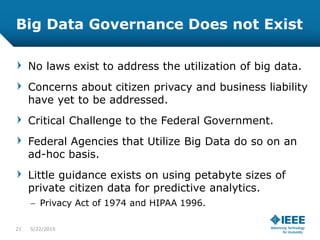 Big Data Governance Does not Exist
No laws exist to address the utilization of big data.
Concerns about citizen privacy and business liability
have yet to be addressed.
Critical Challenge to the Federal Government.
Federal Agencies that Utilize Big Data do so on an
ad-hoc basis.
Little guidance exists on using petabyte sizes of
private citizen data for predictive analytics.
– Privacy Act of 1974 and HIPAA 1996.
21 5/23/2015
 