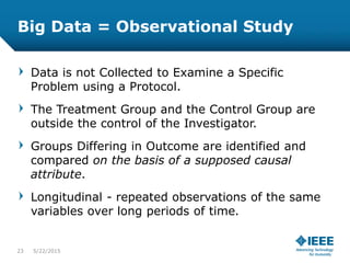 Big Data = Observational Study
Data is not Collected to Examine a Specific
Problem using a Protocol.
The Treatment Group and the Control Group are
outside the control of the Investigator.
Groups Differing in Outcome are identified and
compared on the basis of a supposed causal
attribute.
Longitudinal - repeated observations of the same
variables over long periods of time.
23 5/23/2015
 