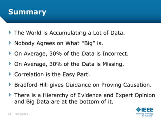 Summary
The World is Accumulating a Lot of Data.
Nobody Agrees on What “Big” is.
On Average, 30% of the Data is Incorrect.
On Average, 30% of the Data is Missing.
Correlation is the Easy Part.
Bradford Hill gives Guidance on Proving Causation.
There is a Hierarchy of Evidence and Expert Opinion
and Big Data are at the bottom of it.
24 5/23/2015
 