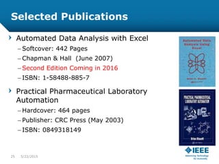 Selected Publications
Automated Data Analysis with Excel
– Softcover: 442 Pages
– Chapman & Hall (June 2007)
– Second Edition Coming in 2016
– ISBN: 1-58488-885-7
Practical Pharmaceutical Laboratory
Automation
– Hardcover: 464 pages
– Publisher: CRC Press (May 2003)
– ISBN: 0849318149
25 5/23/2015
 