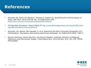 References
Bickerton GR, Paolini GV, Besnard J, Muresan S, Hopkins AL. Quantifying the chemical beauty of
drugs. Nat Chem. 2012;4:90–98. doi: 10.1038/nchem.1243.
http://www.ncbi.nlm.nih.gov/pmc/articles/PMC3524573/
The Big Data Conundrum: How to Define It? http://www.technologyreview.com/view/519851/the-
big-data-conundrum-how-to-define-it/
Abujudeh, HH, Boland, GW, Kaewalai, R, et al. Abdominal and Pelvic Computed Tomography (CT)
Interpretation: discrepancy rates among experienced radiologists. Eur Radiol.2010;20(8): 1952-7.
Maryam Ramezani, Alireza Karimian, and Payman Moallem. Automatic Detection of Malignant
Melanoma using Macroscopic Images. J Med Signals Sens. 2014 Oct-Dec; 4(4): 281–290. PMCID:
PMC4236807
26 5/23/2015
 
