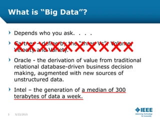 What is “Big Data”?
Depends who you ask. . . .
Gartner – define by the “three Vs”: Volume,
Velocity and Variety.
Oracle - the derivation of value from traditional
relational database-driven business decision
making, augmented with new sources of
unstructured data.
Intel – the generation of a median of 300
terabytes of data a week.
3 5/23/2015
 